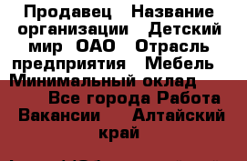 Продавец › Название организации ­ Детский мир, ОАО › Отрасль предприятия ­ Мебель › Минимальный оклад ­ 27 000 - Все города Работа » Вакансии   . Алтайский край